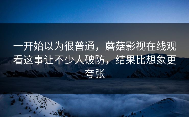 一开始以为很普通,蘑菇影视在线观看这事让不少人破防,结果比想象更夸张 一开始以为很普通,蘑菇影视在线观看这事让不少人破防,结果比想象更夸张