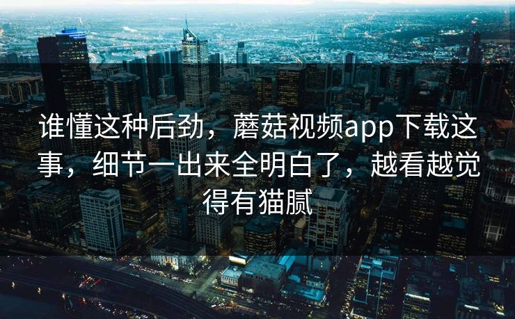 谁懂这种后劲，蘑菇视频app下载这事，细节一出来全明白了，越看越觉得有猫腻
