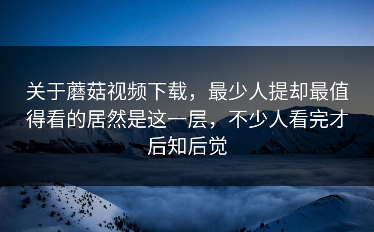 关于蘑菇视频下载,最少人提却最值得看的居然是这一层,不少人看完才后知后觉 关于蘑菇视频下载,最少人提却最值得看的居然是这一层,不少人看完才后知后觉