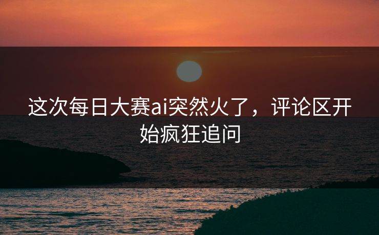 这次每日大赛ai突然火了,评论区开始疯狂追问 这次每日大赛ai突然火了,评论区开始疯狂追问