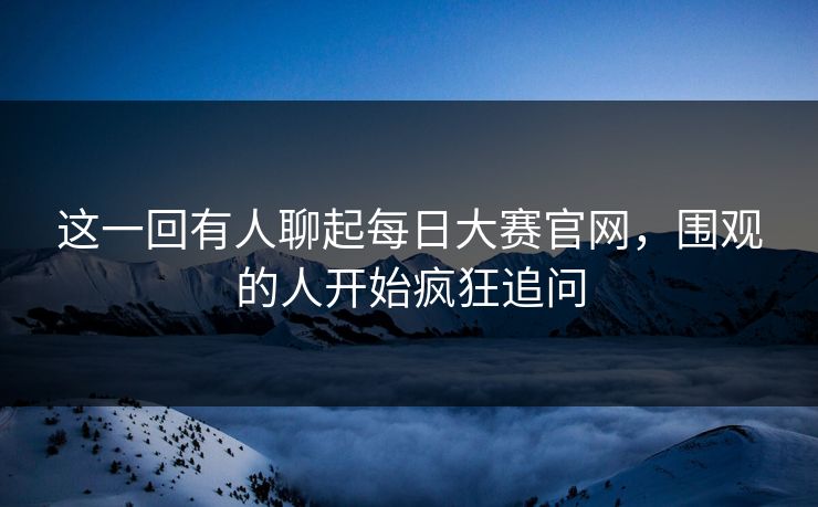 这一回有人聊起每日大赛官网,围观的人开始疯狂追问 这一回有人聊起每日大赛官网,围观的人开始疯狂追问