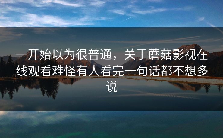 一开始以为很普通,关于蘑菇影视在线观看难怪有人看完一句话都不想多说 一开始以为很普通,关于蘑菇影视在线观看难怪有人看完一句话都不想多说