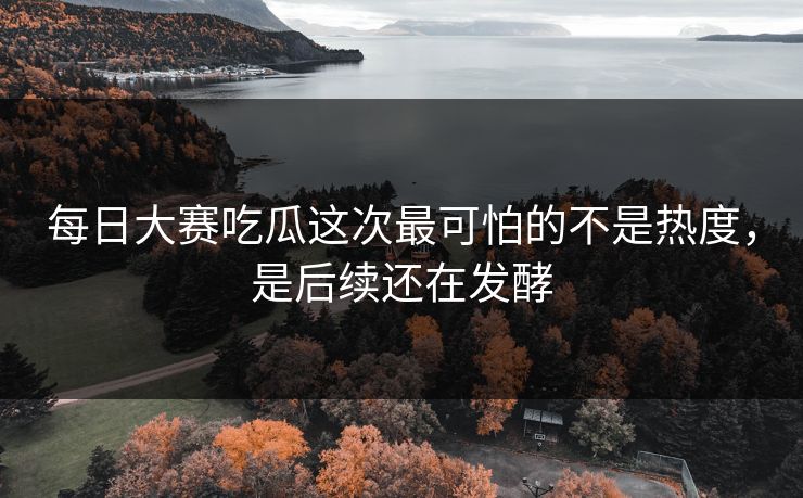 每日大赛吃瓜这次最可怕的不是热度，是后续还在发酵