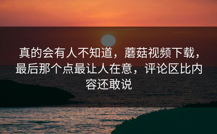 真的会有人不知道,蘑菇视频下载,最后那个点最让人在意,评论区比内容还敢说 真的会有人不知道,蘑菇视频下载,最后那个点最让人在意,评论区比内容还敢说