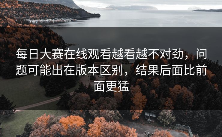 每日大赛在线观看越看越不对劲,问题可能出在版本区别,结果后面比前面更猛 每日大赛在线观看越看越不对劲,问题可能出在版本区别,结果后面比前面更猛
