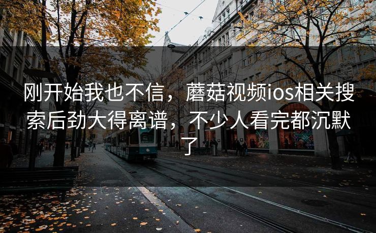 刚开始我也不信，蘑菇视频ios相关搜索后劲大得离谱，不少人看完都沉默了