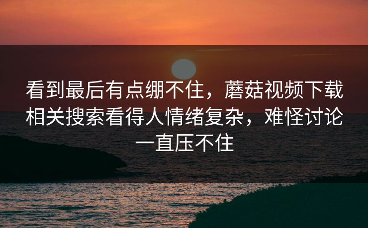 看到最后有点绷不住，蘑菇视频下载相关搜索看得人情绪复杂，难怪讨论一直压不住