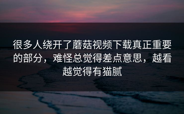很多人绕开了蘑菇视频下载真正重要的部分,难怪总觉得差点意思,越看越觉得有猫腻 很多人绕开了蘑菇视频下载真正重要的部分,难怪总觉得差点意思,越看越觉得有猫腻